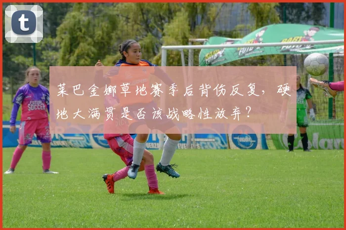 莱巴金娜草地赛季后背伤反复，硬地大满贯是否该战略性放弃？
