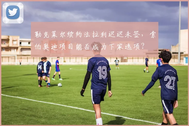 勒克莱尔续约法拉利迟迟未签，索伯奥迪项目能否成为下家选项？