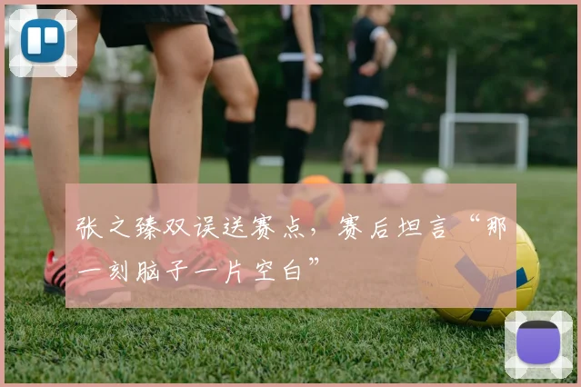 张之臻双误送赛点，赛后坦言“那一刻脑子一片空白”