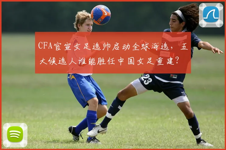 CFA官宣女足选帅启动全球海选，五大候选人谁能胜任中国女足重建？