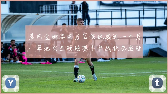 莱巴金娜温网后因伤休战近一个月，草地女王硬地赛季首战状态成谜