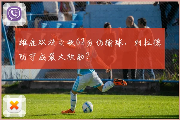 雄鹿双核合砍62分仍输球，利拉德防守成最大软肋？