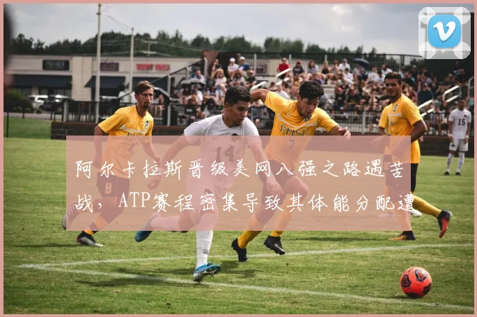 阿尔卡拉斯晋级美网八强之路遇苦战，ATP赛程密集导致其体能分配遭质疑