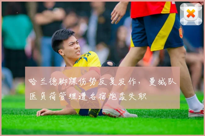 哈兰德脚踝伤势反复发作，曼城队医负荷管理遭名宿炮轰失职